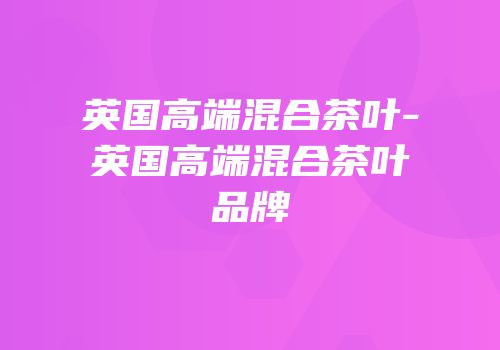 英国高端混合茶叶-英国高端混合茶叶品牌