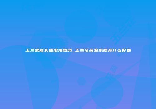 玉兰根能长期泡水喝吗_玉兰花茶泡水喝有什么好处