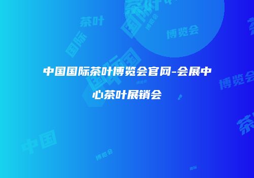 中国国际茶叶博览会官网-会展中心茶叶展销会