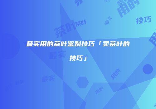 最实用的茶叶鉴别技巧「卖茶叶的技巧」