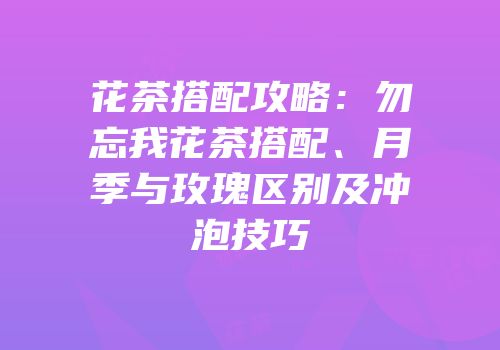 花茶搭配攻略：勿忘我花茶搭配、月季与玫瑰区别及冲泡技巧
