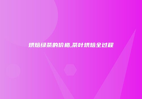 烘焙绿茶的价格,茶叶烘焙全过程