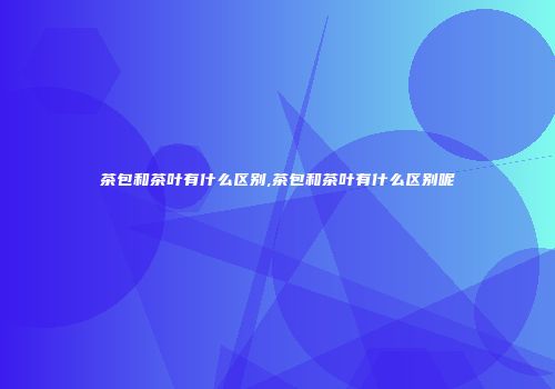 茶包和茶叶有什么区别,茶包和茶叶有什么区别呢