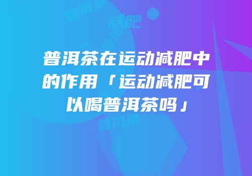 普洱茶在运动减肥中的作用「运动减肥可以喝普洱茶吗」