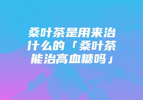 桑叶茶是用来治什么的「桑叶茶能治高血糖吗」