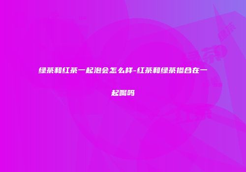 绿茶和红茶一起泡会怎么样-红茶和绿茶掺合在一起喝吗