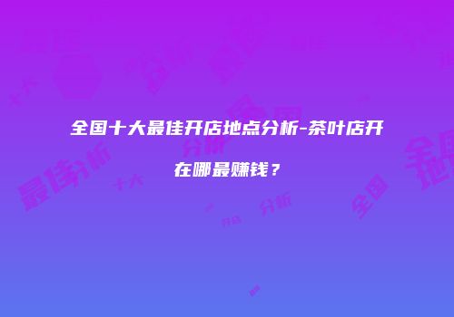全国十大最佳开店地点分析-茶叶店开在哪最赚钱？