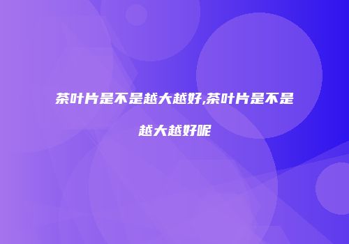 茶叶片是不是越大越好,茶叶片是不是越大越好呢