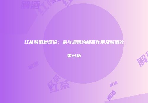 红茶解酒新理论：茶与酒精的相互作用及解酒效果分析