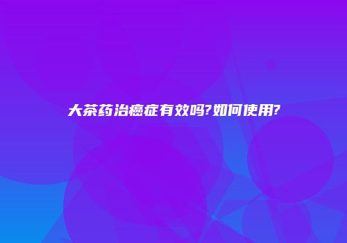 大茶药治癌症有效吗?如何使用?
