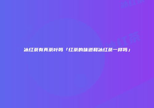 冰红茶有真茶叶吗「红茶的味道和冰红茶一样吗」