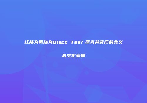 红茶为何称为Black Tea？探究其背后的含义与文化差异