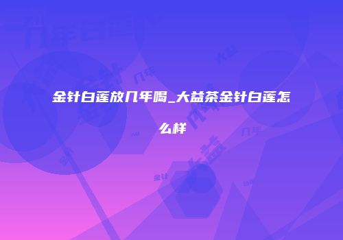 金针白莲放几年喝_大益茶金针白莲怎么样