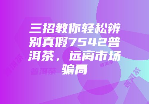 三招教你轻松辨别真假7542普洱茶，远离市场骗局