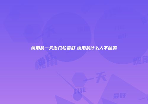 槐角茶一天泡几粒最好,槐角茶什么人不能喝