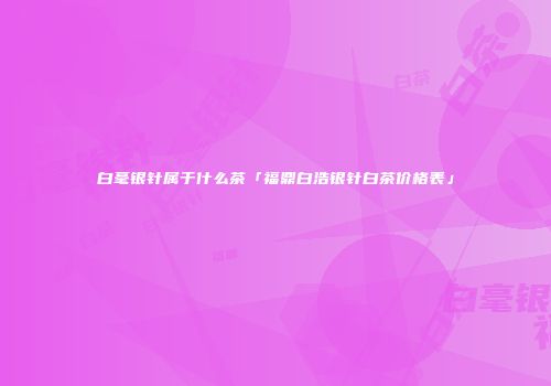 白毫银针属于什么茶「福鼎白浩银针白茶价格表」
