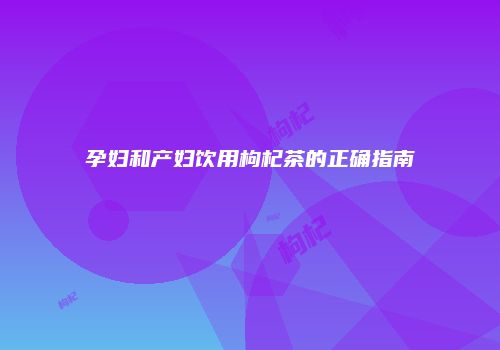孕妇和产妇饮用枸杞茶的正确指南