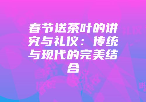 春节送茶叶的讲究与礼仪：传统与现代的完美结合
