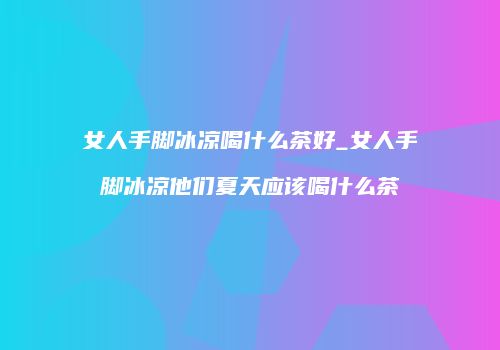女人手脚冰凉喝什么茶好_女人手脚冰凉他们夏天应该喝什么茶