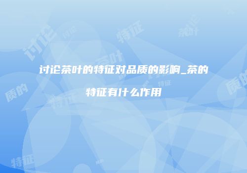 讨论茶叶的特征对品质的影响_茶的特征有什么作用