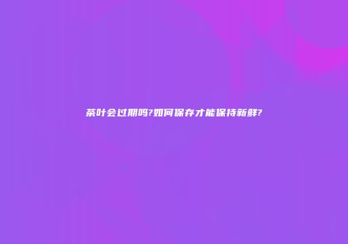 茶叶会过期吗?如何保存才能保持新鲜?