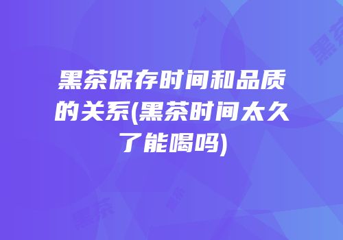 黑茶保存时间和品质的关系(黑茶时间太久了能喝吗)