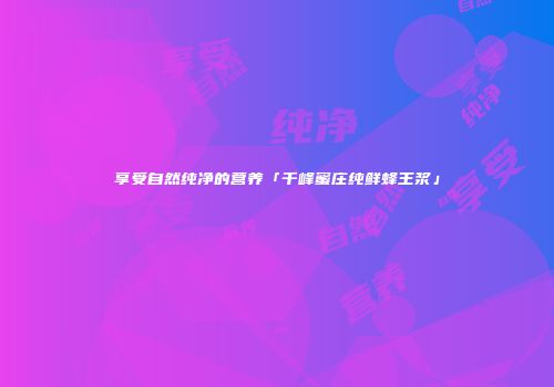 享受自然纯净的营养「千峰蜜庄纯鲜蜂王浆」