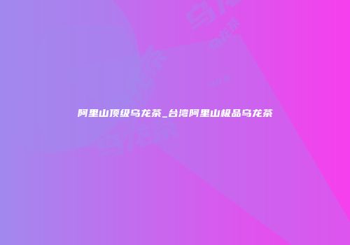 阿里山顶级乌龙茶_台湾阿里山极品乌龙茶