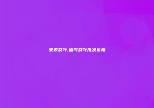 果敢茶叶,缅甸茶叶批发价格