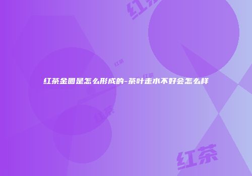 红茶金圈是怎么形成的-茶叶走水不好会怎么样