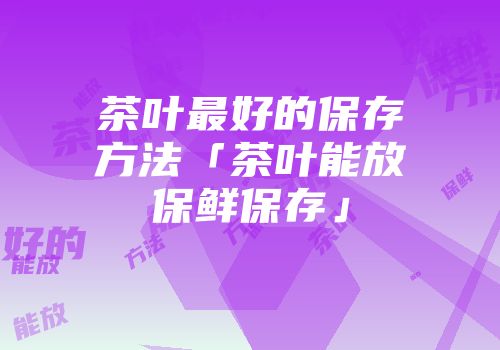 茶叶最好的保存方法「茶叶能放保鲜保存」