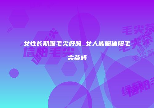 女性长期喝毛尖好吗_女人能喝信阳毛尖茶吗