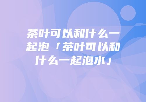 茶叶可以和什么一起泡「茶叶可以和什么一起泡水」