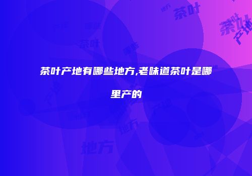 茶叶产地有哪些地方,老味道茶叶是哪里产的