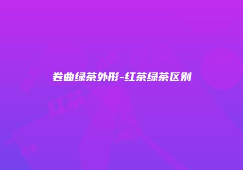 卷曲绿茶外形-红茶绿茶区别