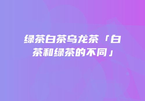 绿茶白茶乌龙茶「白茶和绿茶的不同」