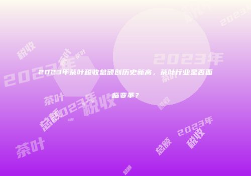 2023年茶叶税收总额创历史新高，茶叶行业是否面临变革？