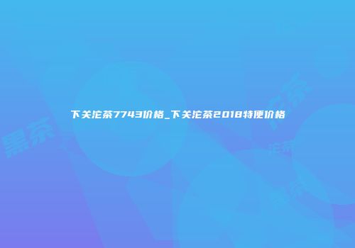 下关沱茶7743价格_下关沱茶2018特便价格