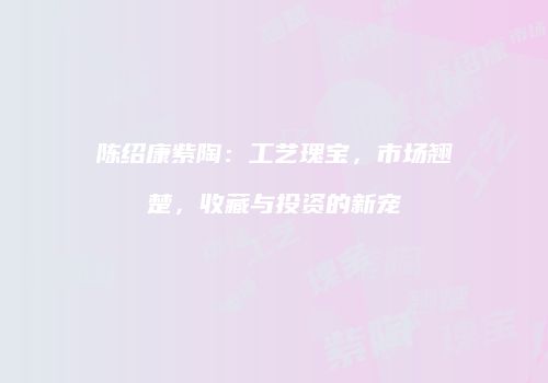 陈绍康紫陶：工艺瑰宝，市场翘楚，收藏与投资的新宠