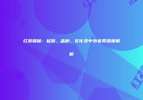 红茶探秘：起源、品种、文化及中外差异深度解析