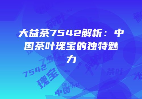 大益茶7542解析：中国茶叶瑰宝的独特魅力