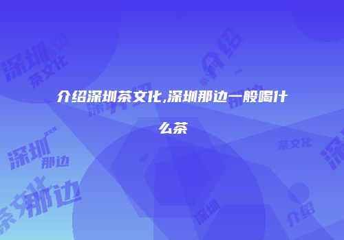 介绍深圳茶文化,深圳那边一般喝什么茶