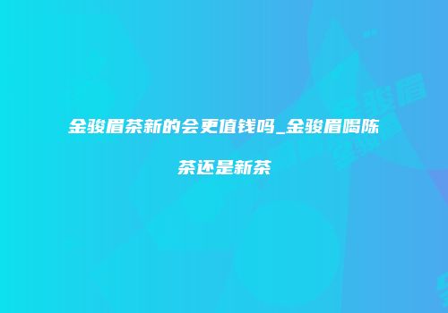 金骏眉茶新的会更值钱吗_金骏眉喝陈茶还是新茶