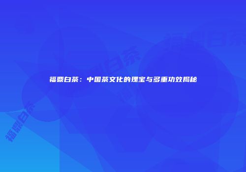 福鼎白茶：中国茶文化的瑰宝与多重功效揭秘