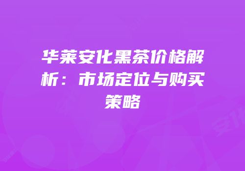 华莱安化黑茶价格解析：市场定位与购买策略