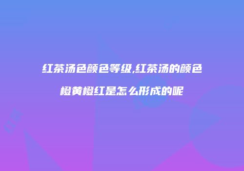 红茶汤色颜色等级,红茶汤的颜色橙黄橙红是怎么形成的呢