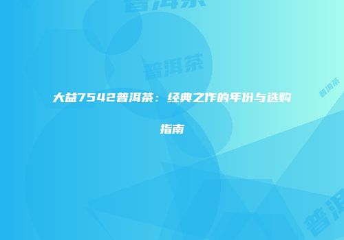 大益7542普洱茶：经典之作的年份与选购指南