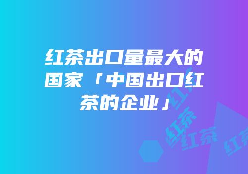 红茶出口量最大的国家「中国出口红茶的企业」