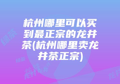 杭州哪里可以买到最正宗的龙井茶(杭州哪里卖龙井茶正宗)
