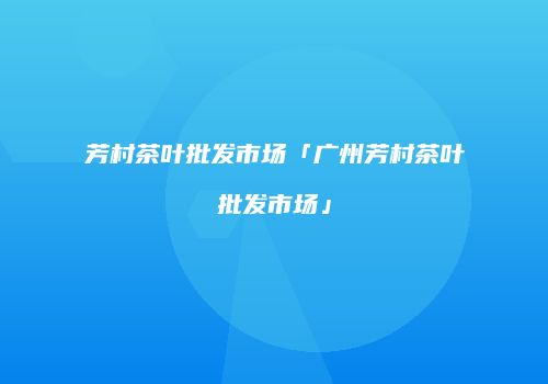 芳村茶叶批发市场「广州芳村茶叶批发市场」